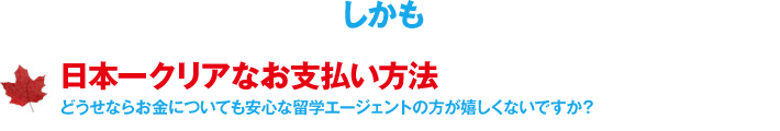 しかも、日本一クリアなお支払い方法／どうせならお金についても安心な留学エージェントの方が嬉しくないですか？