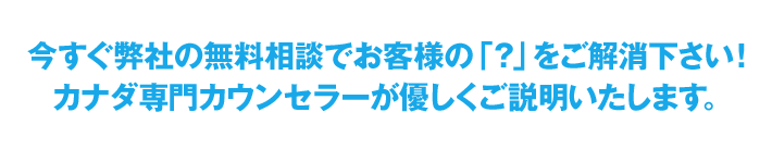 今すぐ弊社の無料相談でお客様の「？」をご解消下さい！カナダ専門カウンセラーが優しくご説明いたします。