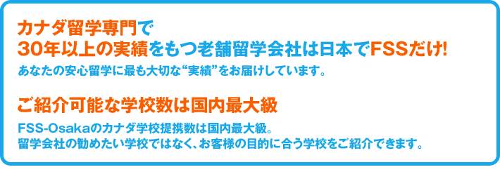 カナダ留学専門で30年以上の実績をもつ老舗留学会社は日本でFSSだけ！あなたの安心留学に最も大切な“実績”をお届けしています。／ご紹介可能な学校数は国内最大級！FSS-Osakaのカナダ学校提携数は国内最大級。留学会社の勧めたい学校ではなく、お客様の目的に合う学校をご紹介できます。