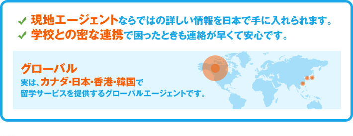現地エージェントならではの詳しい情報を日本で手に入れられます。学校との密な連携で困ったときも連絡が早くて安心です。／「グローバル」実は、カナダ・日本・香港・韓国で留学サービスを提供するグローバルエージェントです。