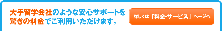大手留学会社のような安心サポートを驚きの料金でご利用いただけます。詳しくは「料金・サービス」ページへ