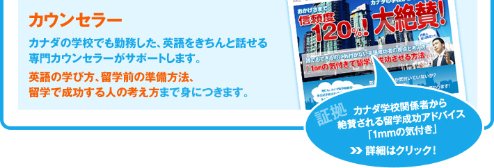 「カウンセラー」カナダの学校でも勤務した、英語をきちんと話せる専門カウンセラーがサポートします。英語の学び方、留学前の準備方法、留学で成功する人の考え方まで身につきます。／証拠：カナダ学校関係者から絶賛される留学成功アドバイス「1mmの気付き」