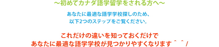 初めてカナダ留学をされる方へ。あなたに最適な学校探しのため、 以下2つのステップをご覧ください。 これだけの違いを知っておくだけで あなたに最適な学校が見つかりやすくなります。