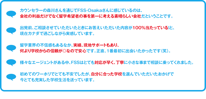 カウンセラーの森川さんを通じてFSS-Osakaさんに感じているのは、
					会社の利益だけでなく留学希望者の事を第一に考える素晴らしい会社だということです。
					出発前、ご相談させていただいたときにお答えいただいた内容が100％当たっている！と、現在カナダで過ごしながら実感しています。
					留学業界の不信感もあるなか、実績、現地サポートもあり、何より学校からの信頼が◎なので安心です。正直、1番最初に出会いたかったです（笑）。
					様々なエージェントがある中、ＦＳＳはとても対応が早く、丁寧に小さな事まで相談に乗ってくれました。
					初めてのワーホリでとても不安でしたが、自分に合った学校を選んでいただいたおかげで今とても充実した学校生活を送っています。
				