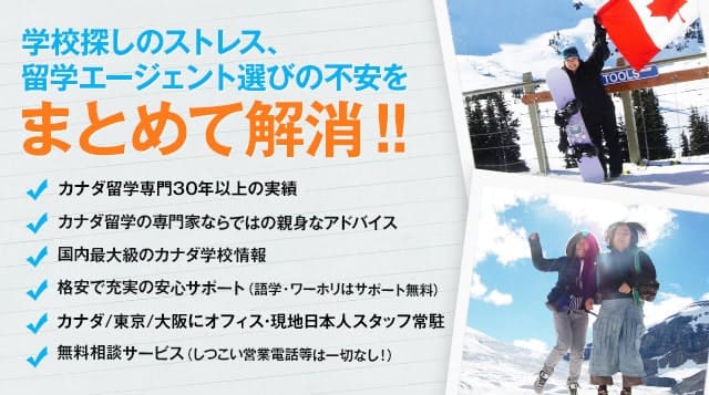 学校探しのストレス、留学エージェント選びの不安をまとめて解消！！カナダ留学専門30年の実績／カナダ留学の専門家ならではの親身なアドバイス／国内最大級のカナダ学校情報／格安で充実の安心サポート（語学・ワーホリはサポート無料）／カナダに現地オフィス・日本人スタッフも常駐／無料相談サービス（しつこい営業電話等は一切なし！）